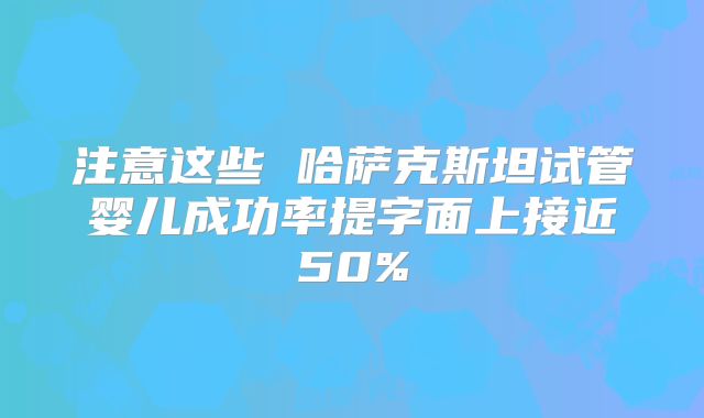 注意这些 哈萨克斯坦试管婴儿成功率提字面上接近50%