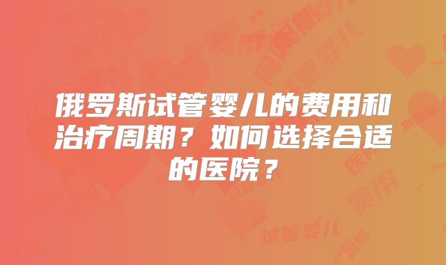 俄罗斯试管婴儿的费用和治疗周期?如何选择合适的医院?