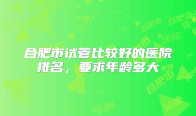 合肥市试管比较好的医院排名,要求年龄多大