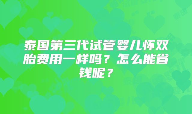 泰国第三代试管婴儿怀双胎费用一样吗?怎么能省钱呢?