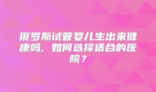 俄罗斯试管婴儿生出来健康吗, 如何选择适合的医院?