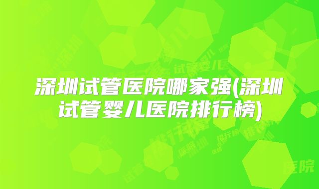 深圳试管医院哪家强(深圳试管婴儿医院排行榜)