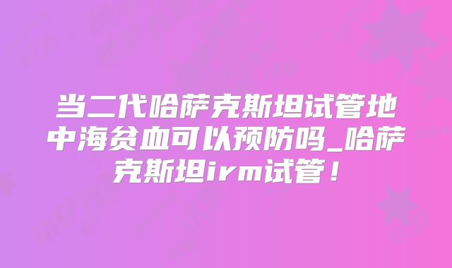 当二代哈萨克斯坦试管地中海贫血可以预防吗_哈萨克斯坦irm试管!