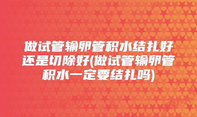 做试管输卵管积水结扎好还是切除好(做试管输卵管积水一定要结扎吗)