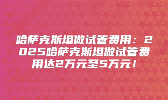 哈萨克斯坦做试管费用:2025哈萨克斯坦做试管费用达2万元至5万元!