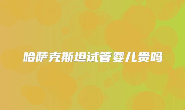 哈萨克斯坦试管婴儿贵吗