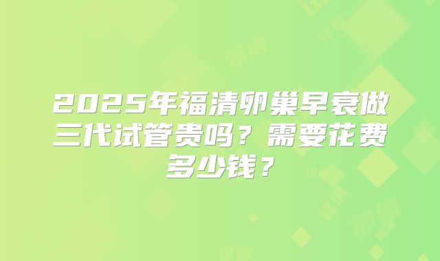 2025年福清卵巢早衰做三代试管贵吗？需要花费多少钱？
