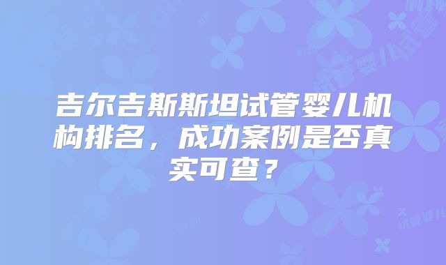 吉尔吉斯斯坦试管婴儿机构排名,成功案例是否真实可查?