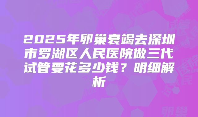 2025年卵巢衰竭去深圳市罗湖区人民医院做三代试管要花多少钱?明细解析