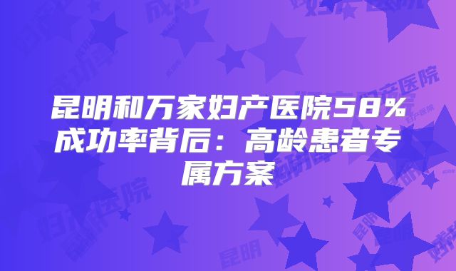 昆明和万家妇产医院58%成功率背后:高龄患者专属方案