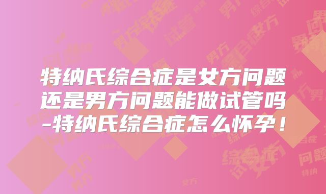 特纳氏综合症是女方问题还是男方问题能做试管吗-特纳氏综合症怎么怀孕!