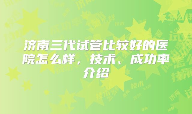 济南三代试管比较好的医院怎么样，技术、成功率介绍
