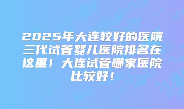 2025年大连较好的医院三代试管婴儿医院排名在这里!大连试管哪家医院比较好!