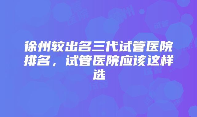 徐州较出名三代试管医院排名，试管医院应该这样选