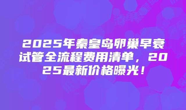 2025年秦皇岛卵巢早衰试管全流程费用清单，2025最新价格曝光！