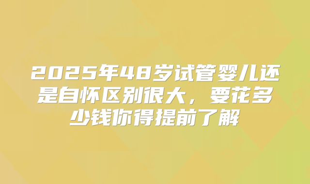 2025年48岁试管婴儿还是自怀区别很大,要花多少钱你得提前了解
