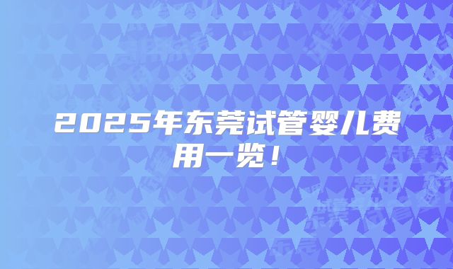 2025年东莞试管婴儿费用一览!