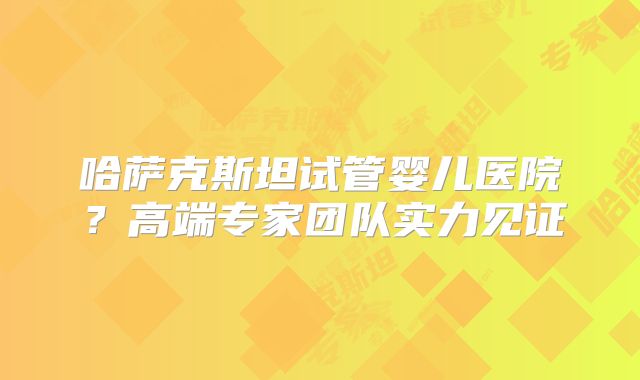 哈萨克斯坦试管婴儿医院?高端专家团队实力见证