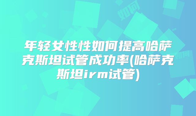 年轻女性性如何提高哈萨克斯坦试管成功率(哈萨克斯坦irm试管)