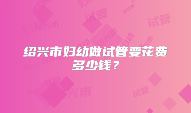 绍兴市妇幼做试管要花费多少钱?
