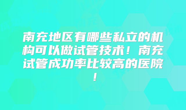 南充地区有哪些私立的机构可以做试管技术！南充试管成功率比较高的医院！