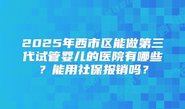 2025年西市区能做第三代试管婴儿的医院有哪些?能用社保报销吗?