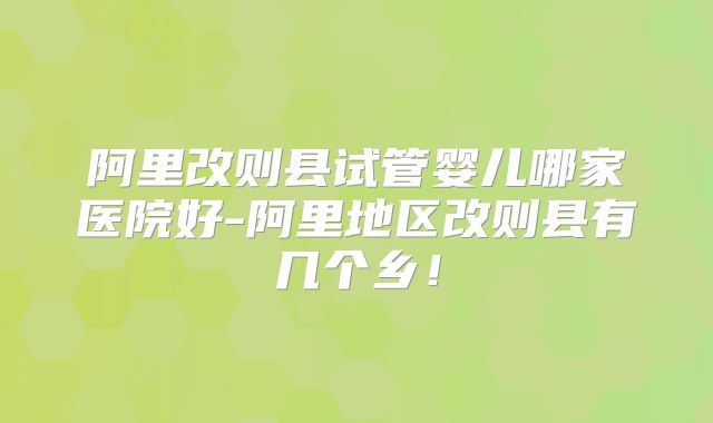 阿里改则县试管婴儿哪家医院好-阿里地区改则县有几个乡！