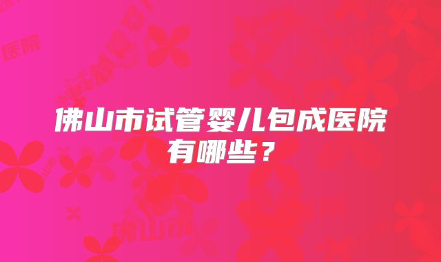 佛山市试管婴儿包成医院有哪些?
