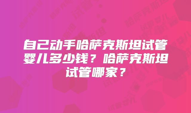 自己动手哈萨克斯坦试管婴儿多少钱？哈萨克斯坦试管哪家？