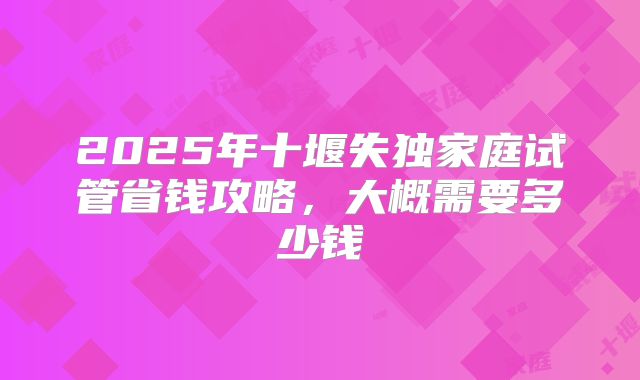 2025年十堰失独家庭试管省钱攻略,大概需要多少钱