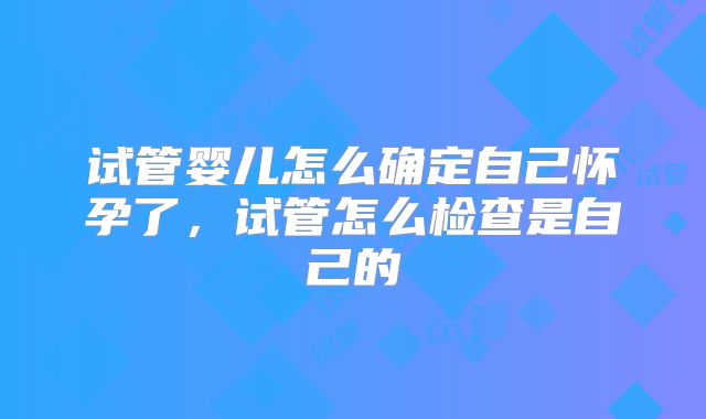 试管婴儿怎么确定自己怀孕了,试管怎么检查是自己的