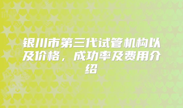 银川市第三代试管机构以及价格,成功率及费用介绍