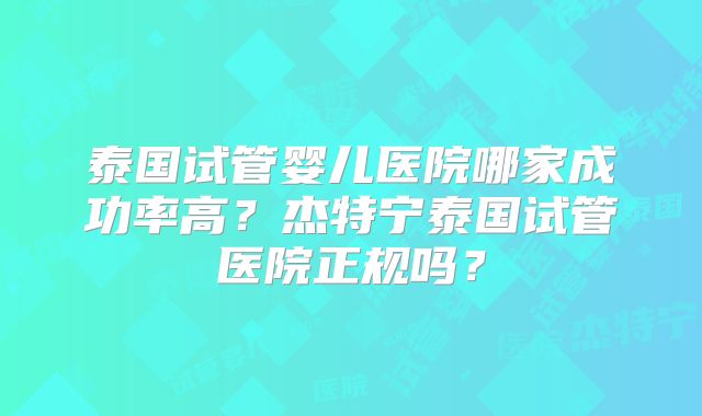 泰国试管婴儿医院哪家成功率高?杰特宁泰国试管医院正规吗?