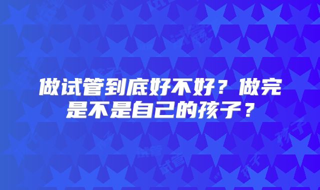 做试管到底好不好？做完是不是自己的孩子？