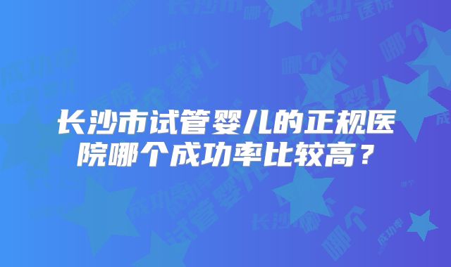长沙市试管婴儿的正规医院哪个成功率比较高?