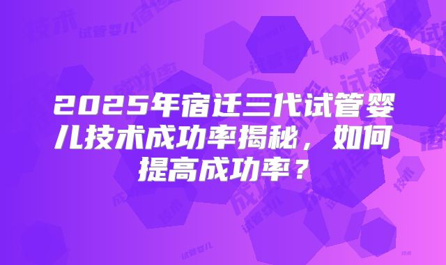 2025年宿迁三代试管婴儿技术成功率揭秘，如何提高成功率？