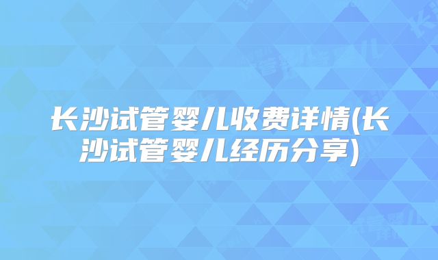 长沙试管婴儿收费详情(长沙试管婴儿经历分享)