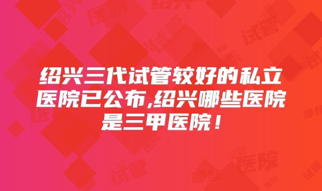 绍兴三代试管较好的私立医院已公布,绍兴哪些医院是三甲医院!