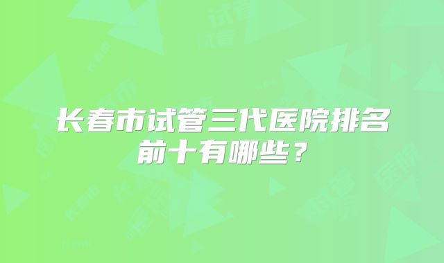 长春市试管三代医院排名前十有哪些?