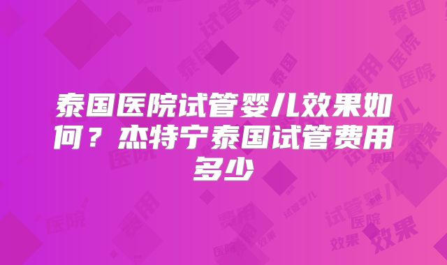 泰国医院试管婴儿效果如何?杰特宁泰国试管费用多少