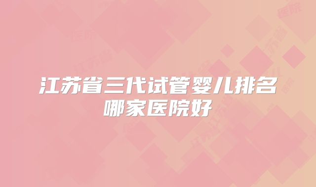 江苏省三代试管婴儿排名哪家医院好