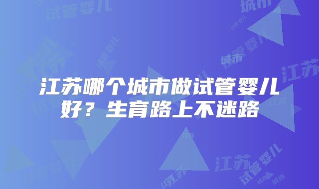 江苏哪个城市做试管婴儿好?生育路上不迷路