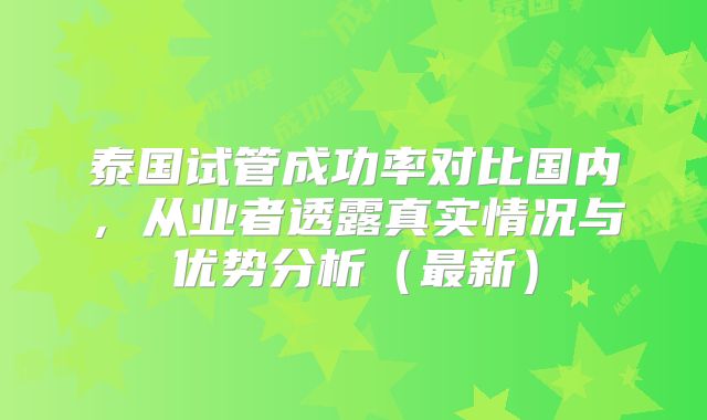 泰国试管成功率对比国内,从业者透露真实情况与优势分析(最新)