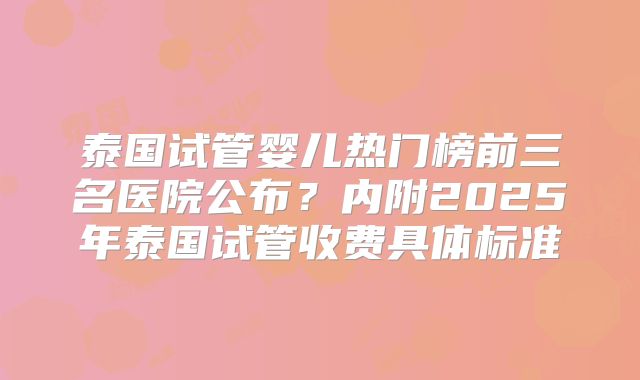 泰国试管婴儿热门榜前三名医院公布？内附2025年泰国试管收费具体标准