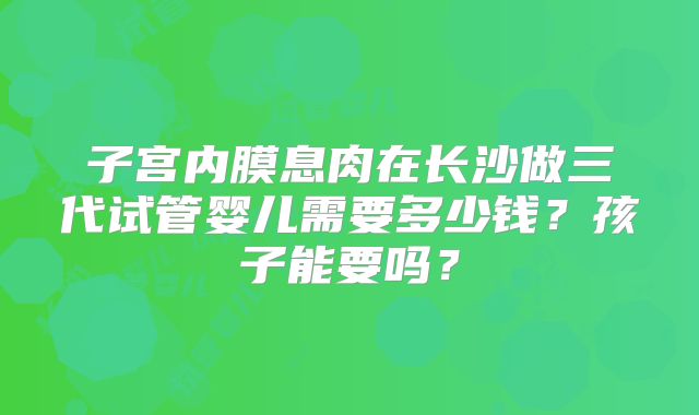 子宫内膜息肉在长沙做三代试管婴儿需要多少钱?孩子能要吗?