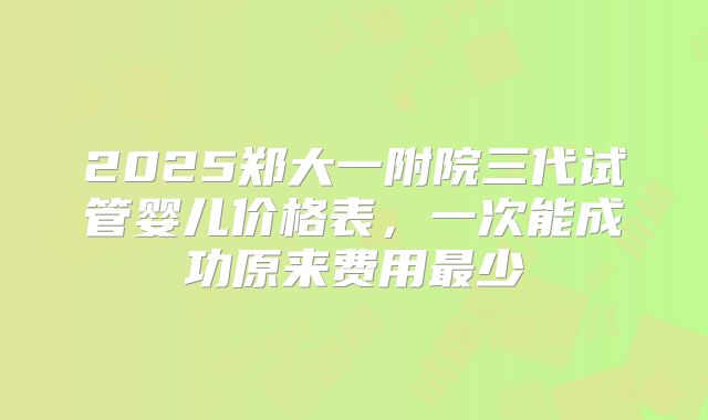 2025郑大一附院三代试管婴儿价格表,一次能成功原来费用最少