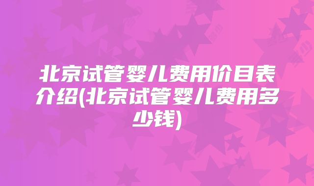北京试管婴儿费用价目表介绍(北京试管婴儿费用多少钱)