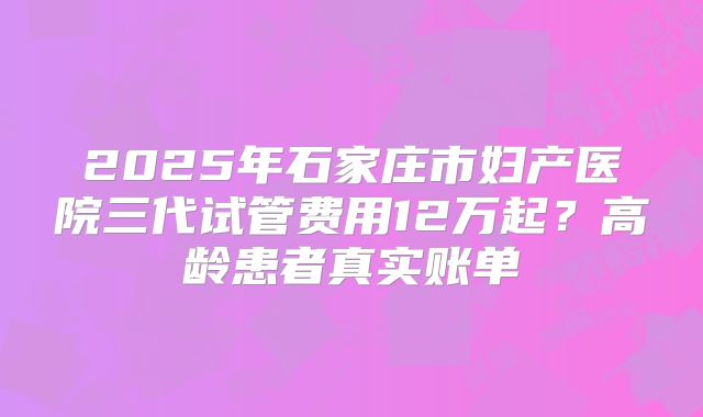 2025年石家庄市妇产医院三代试管费用12万起？高龄患者真实账单
