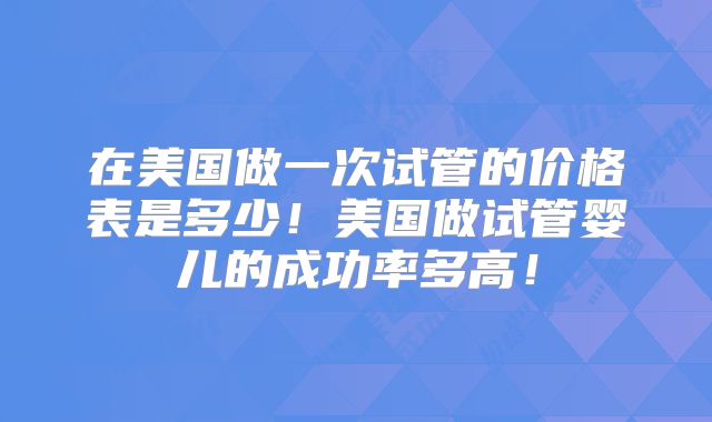 在美国做一次试管的价格表是多少！美国做试管婴儿的成功率多高！