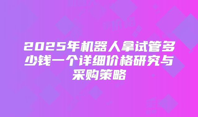 2025年机器人拿试管多少钱一个详细价格研究与采购策略